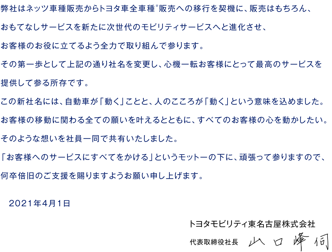 弊社はネッツ車種販売からトヨタ車全車種※販売への移行を契機に、販売はもちろん、おもてなしサービスを新たに次世代のモビリティサービスへと進化させ、お客様のお役に立てるよう全力で取り組んで参ります。その第一歩として上記の通り社名を変更し、心機一転お客様にとって最高のサービスを提供して参る所存です。この新社名には、自動車が「動く」ことと、人のこころが「動く」という意味を込めました。お客様の移動に関わる全ての願いを叶えるとともに、すべてのお客様の心を動かしたい。そのような想いを社員一同で共有いたしました。「お客様へのサービスにすべてをかける」というモットーの下に、頑張って参りますので、何卒倍旧のご支援を賜りますようお願い申し上げます。　2021年4月1日　トヨタモビリティ東名古屋株式会社　代表取締役社長　山口峰伺