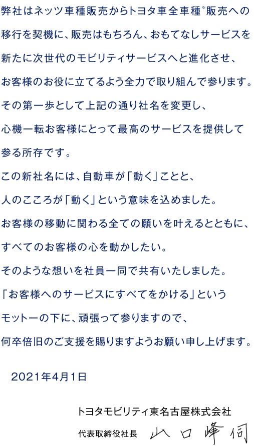 弊社はネッツ車種販売からトヨタ車全車種※販売への移行を契機に、販売はもちろん、おもてなしサービスを新たに次世代のモビリティサービスへと進化させ、お客様のお役に立てるよう全力で取り組んで参ります。その第一歩として上記の通り社名を変更し、心機一転お客様にとって最高のサービスを提供して参る所存です。この新社名には、自動車が「動く」ことと、人のこころが「動く」という意味を込めました。お客様の移動に関わる全ての願いを叶えるとともに、すべてのお客様の心を動かしたい。そのような想いを社員一同で共有いたしました。「お客様へのサービスにすべてをかける」というモットーの下に、頑張って参りますので、何卒倍旧のご支援を賜りますようお願い申し上げます。　2021年4月1日　トヨタモビリティ東名古屋株式会社　代表取締役社長　山口峰伺