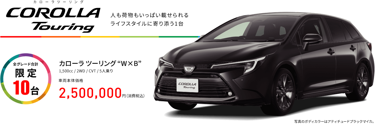 カローラツーリング　COROLLA Touring 人も荷物もいっぱい載せられるライフスタイルに寄り添う1台　全グレード合計 限定 10台 カローラ ツーリング W×B 1,500cc  2WD  CVT  5人乗り 車両本体価格 2,500,000円（消費税込）　写真のボディカラーはアティチュードブラックマイカ。