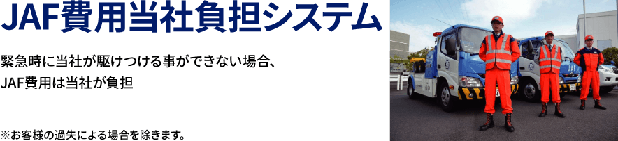 JAF費用当社負担システム 緊急時に当社が駆けつける事ができない場合、JAF費用は当社が負担 ※お客様の過失による場合を除きます。