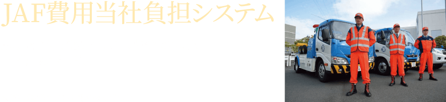 JAF費用当社負担システム 緊急時に当社が駆けつける事ができない場合、JAF費用は当社が負担 ※お客様の過失による場合を除きます。