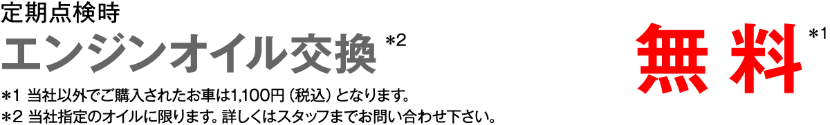 定期点検時　エンジンオイル交換＊2　無料＊1　＊1 当社以外でご購入されたお車は1,100円（税込）となります。 ＊2 当社指定のオイルに限ります。詳しくはスタッフまでお問い合わせ下さい。