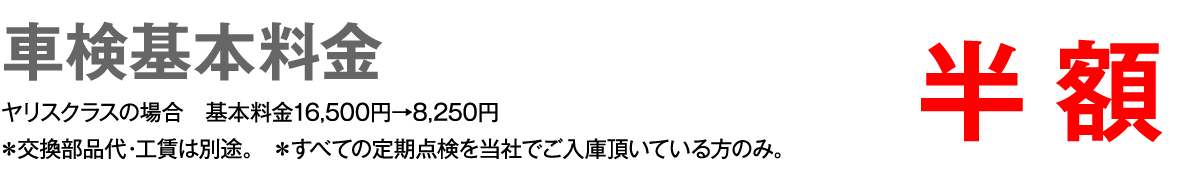 車検基本料金　半額　ヤリスクラスの場合 基本料金16,500円→8,250円　＊交換部品代・工賃は別途。 ＊すべての定期点検を当社でご入庫頂いている方のみ。