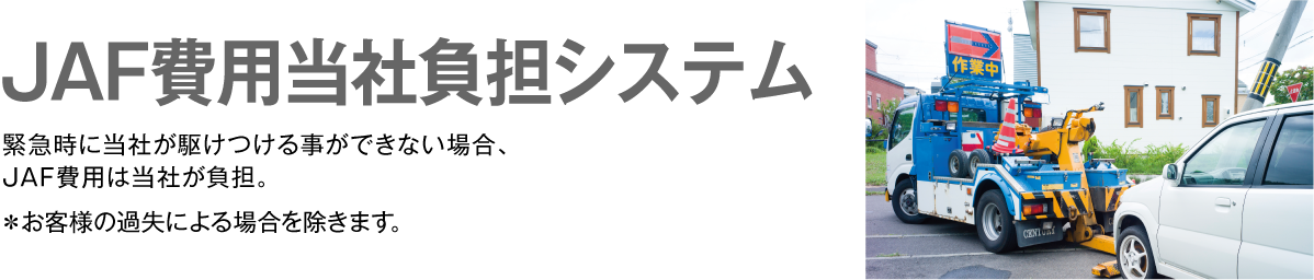 JAF費用当社負担システム　緊急時に当社が駆けつける事ができない場合、JAF費用は当社が負担。　＊お客様の過失による場合を除きます。