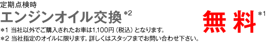 定期点検時　エンジンオイル交換＊2　無料＊1　＊1 当社以外でご購入されたお車は1,100円（税込）となります。 ＊2 当社指定のオイルに限ります。詳しくはスタッフまでお問い合わせ下さい。