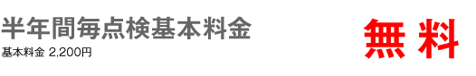 半年間毎点検基本料金　無料　基本料金2,200円