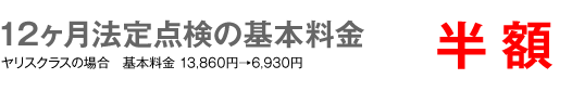12ヶ月法定点検の基本料金　半額　ヤリスクラスの場合 基本料金13,860円→6,930円