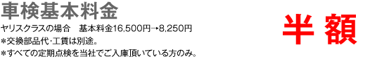 車検基本料金　半額　ヤリスクラスの場合 基本料金16,500円→8,250円　＊交換部品代・工賃は別途。 ＊すべての定期点検を当社でご入庫頂いている方のみ。
