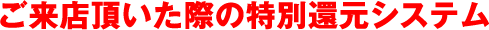 ご来店頂いた際の特別還元システム